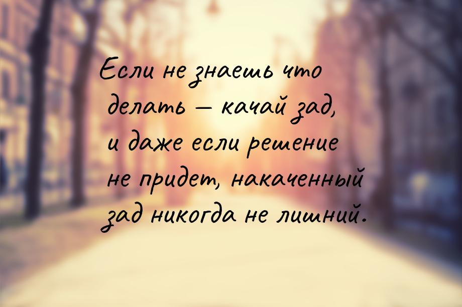 Если не знаешь что делать  качай зад, и даже если решение не придет, накаченный зад