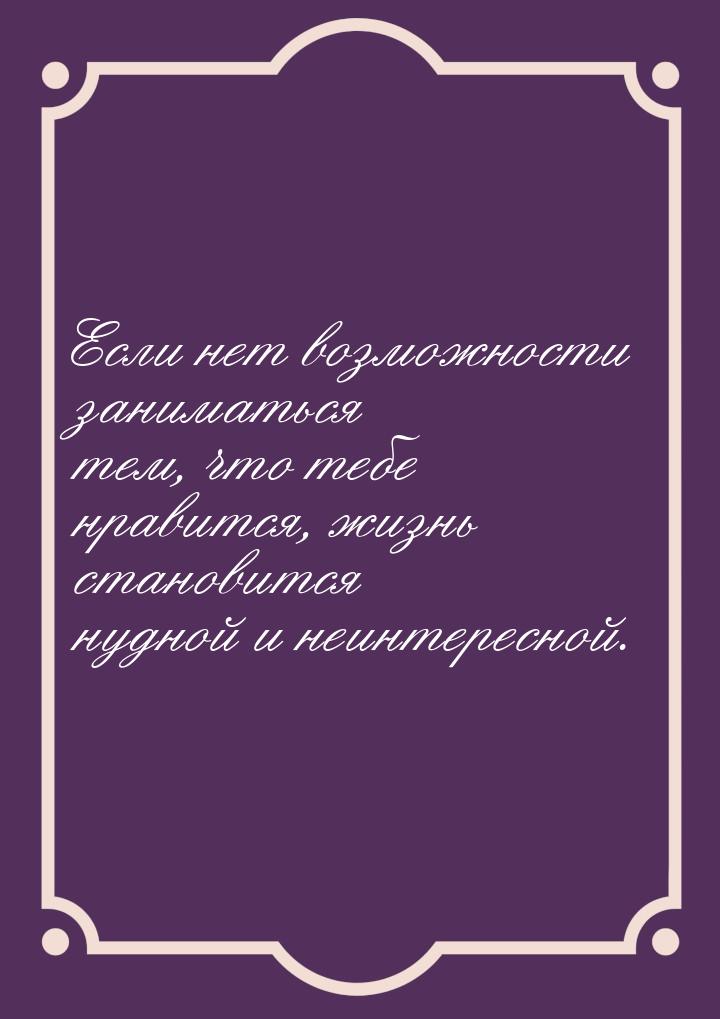 Если нет возможности заниматься тем, что тебе нравится, жизнь становится нудной и неинтере