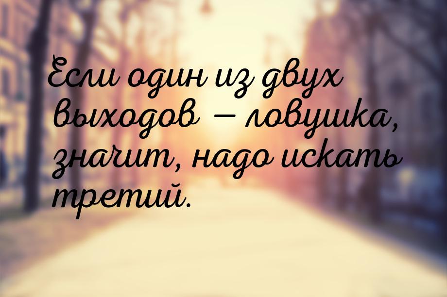 Если один из двух выходов  ловушка, значит, надо искать третий.