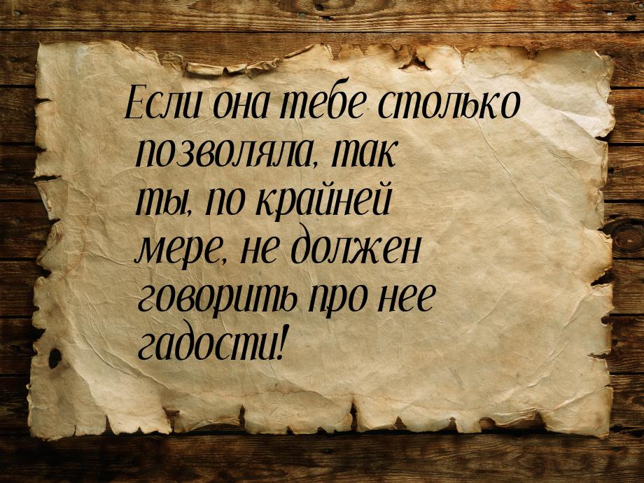 Если она тебе столько позволяла, так ты, по крайней мере, не должен говорить про нее гадос