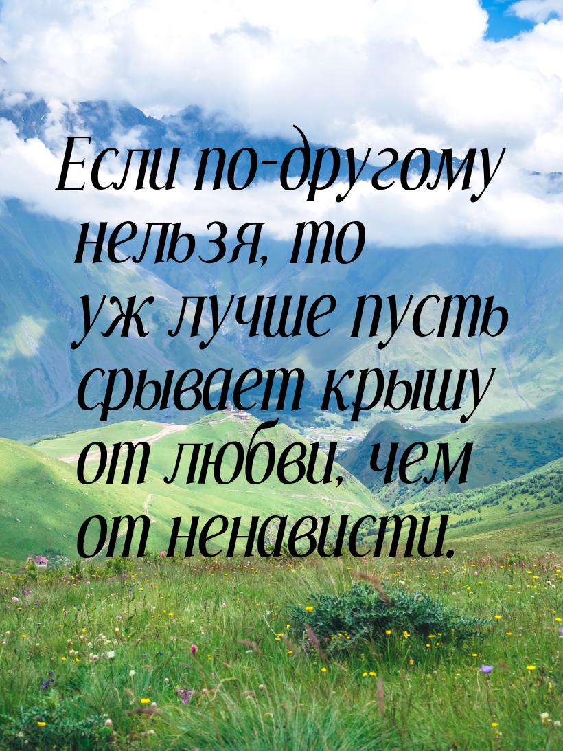 Если по-другому нельзя, то уж лучше пусть срывает крышу от любви, чем от ненависти.