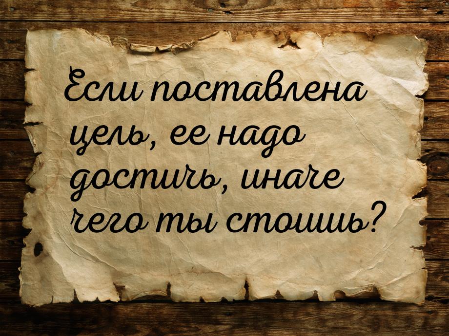 Если поставлена цель, ее надо достичь, иначе чего ты стоишь?