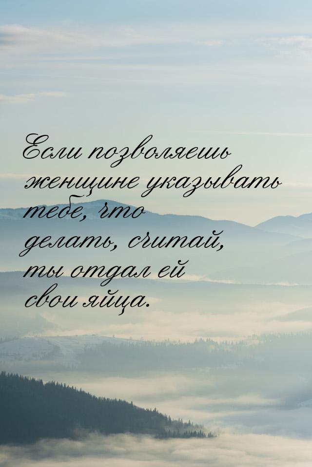 Если позволяешь женщине указывать тебе, что делать, считай, ты отдал ей свои яйца.