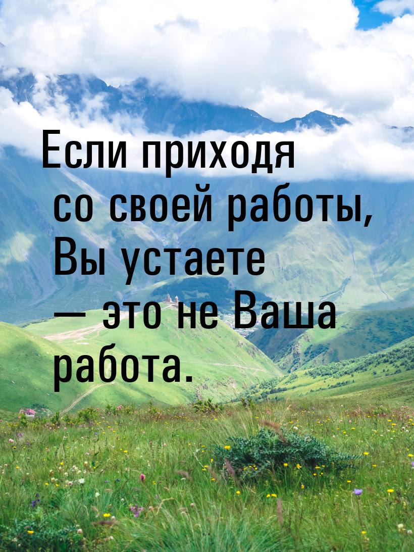 Если приходя со своей работы, Вы устаете  это не Ваша работа.