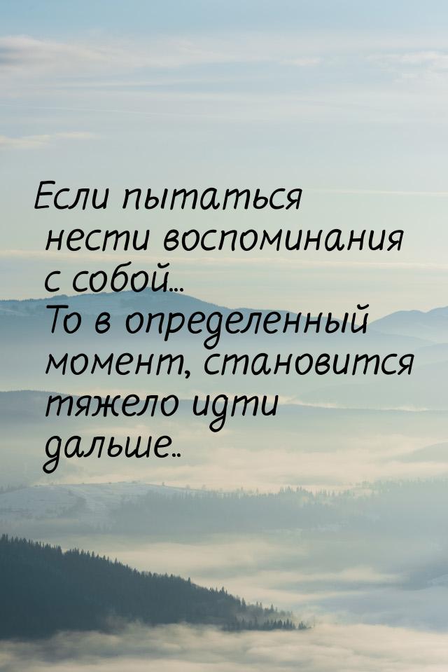 Если пытаться нести воспоминания с собой... То в определенный момент, становится тяжело ид