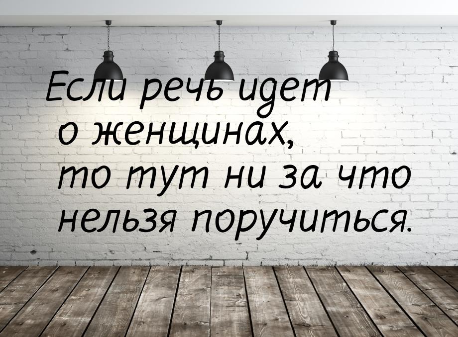 Если речь идет о женщинах, то тут ни за что нельзя поручиться.