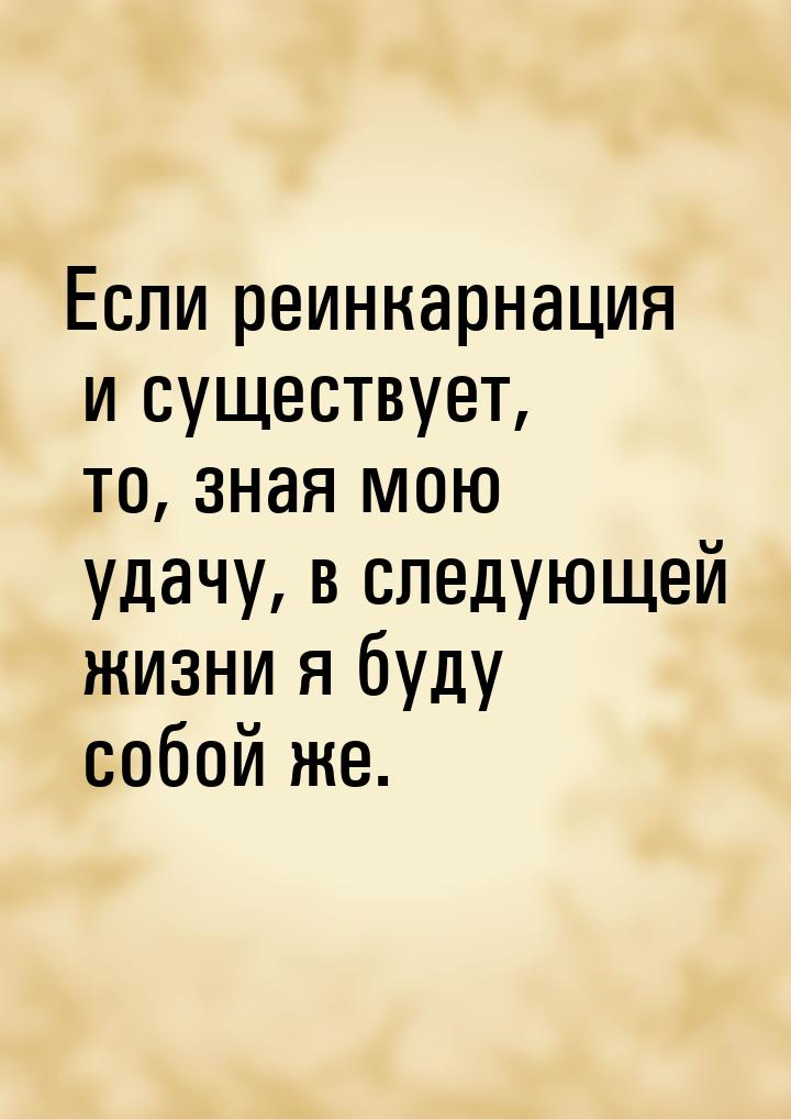 Если реинкарнация и существует, то, зная мою удачу, в следующей жизни я буду собой же.