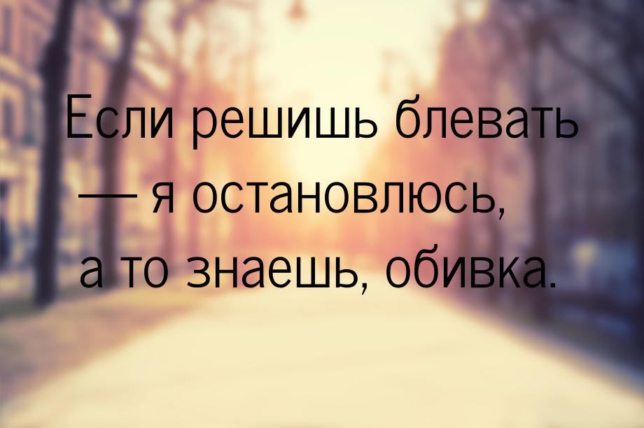 Если решишь блевать  я остановлюсь, а то знаешь, обивка.