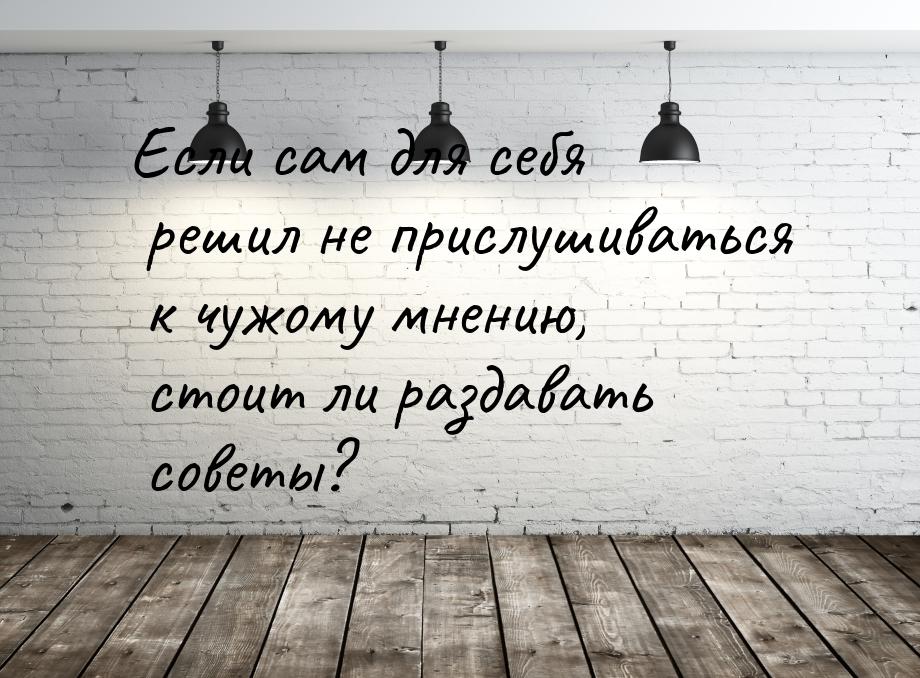 Если сам для себя решил не прислушиваться к чужому мнению, стоит ли раздавать советы?