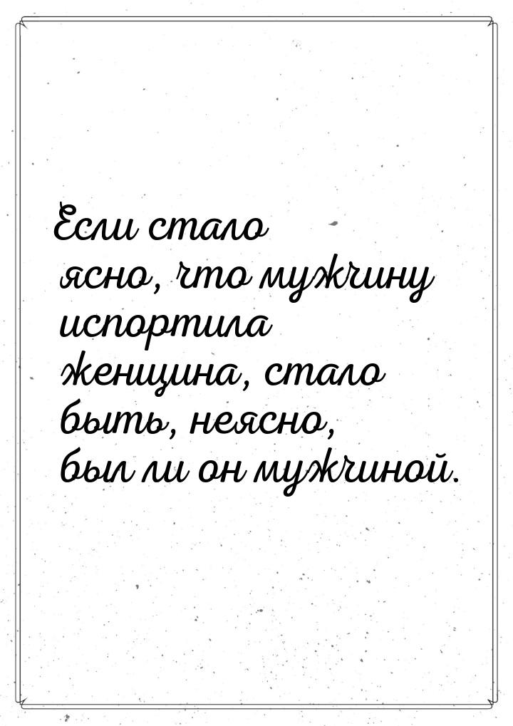 Если стало ясно, что мужчину испортила женщина, стало быть, неясно, был ли он мужчиной.