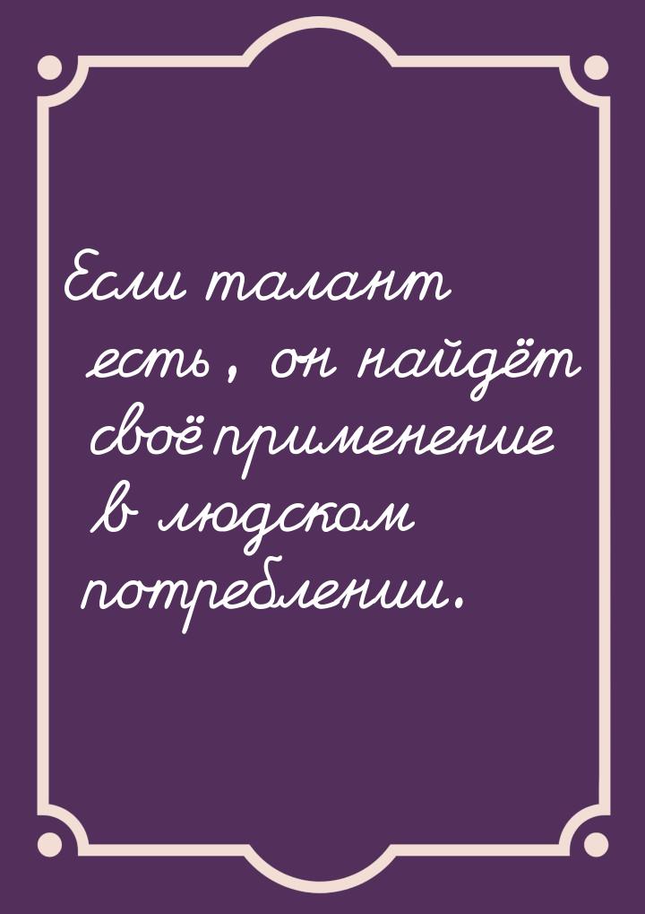Если талант есть, он найдёт своё применение в людском потреблении.
