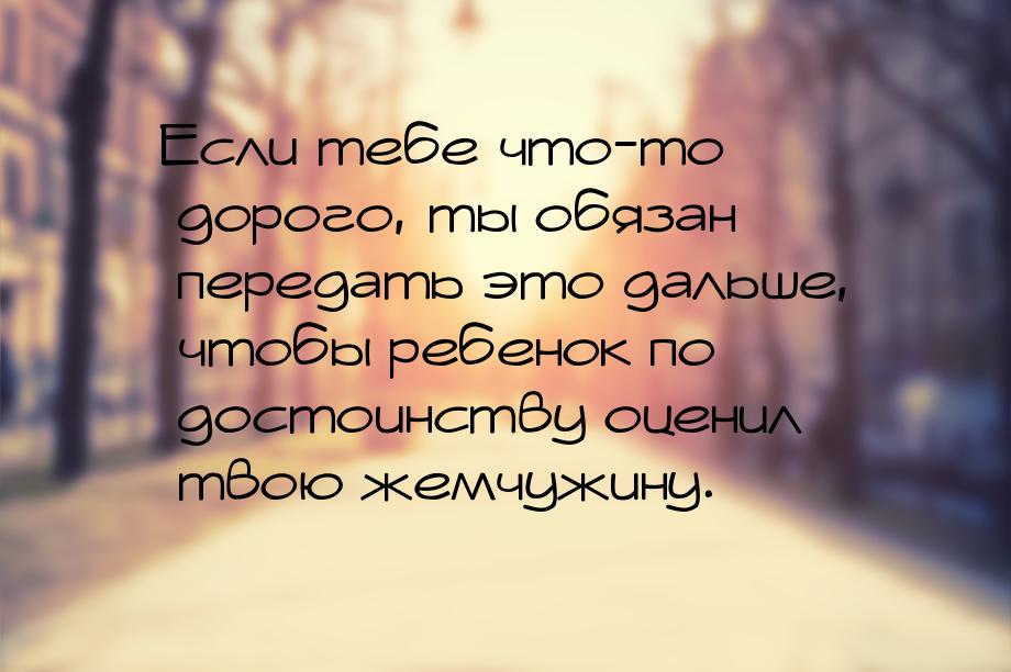 Если тебе что-то дорого, ты обязан передать это дальше, чтобы ребенок по достоинству оцени