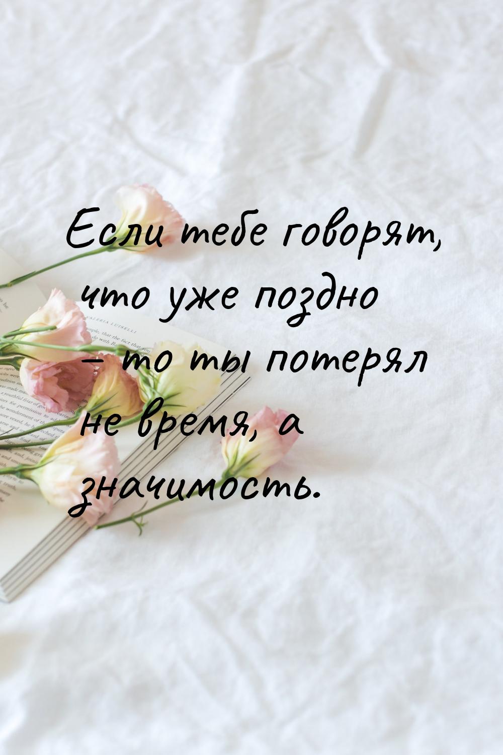 Если тебе говорят, что уже поздно – то ты потерял не время, а значимость.