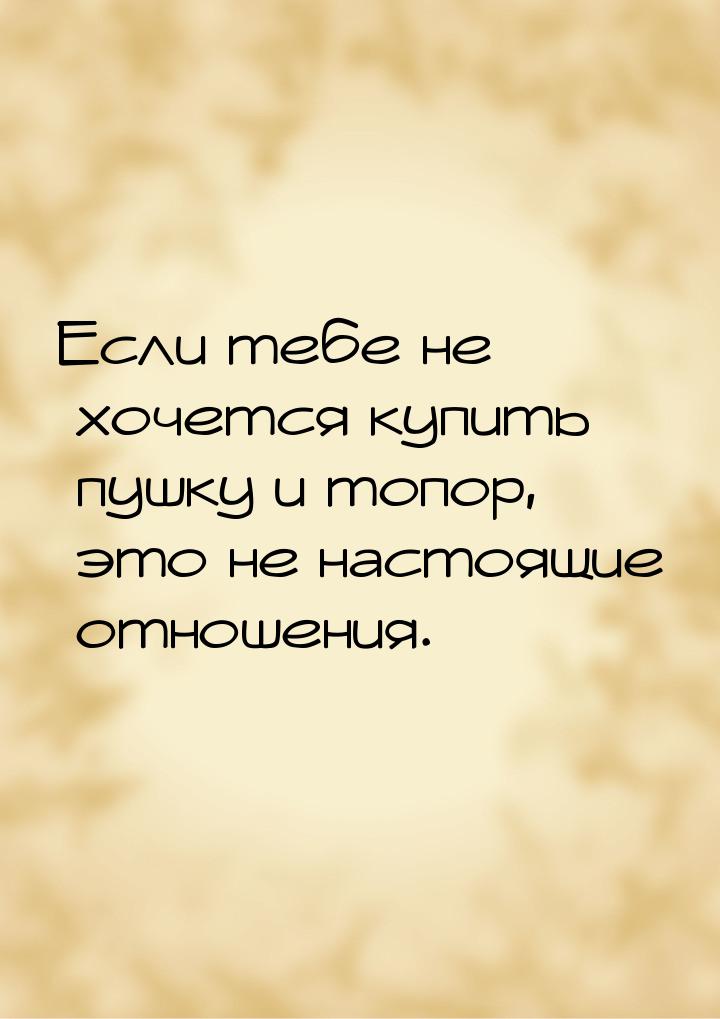 Если тебе не хочется купить пушку и топор, это не настоящие отношения.