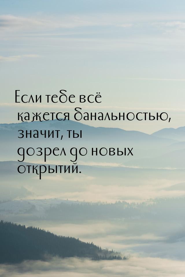 Если тебе всё кажется банальностью, значит, ты дозрел до новых открытий.