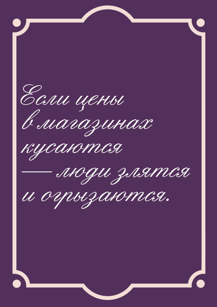 Если цены в магазинах кусаются  люди злятся и огрызаются.