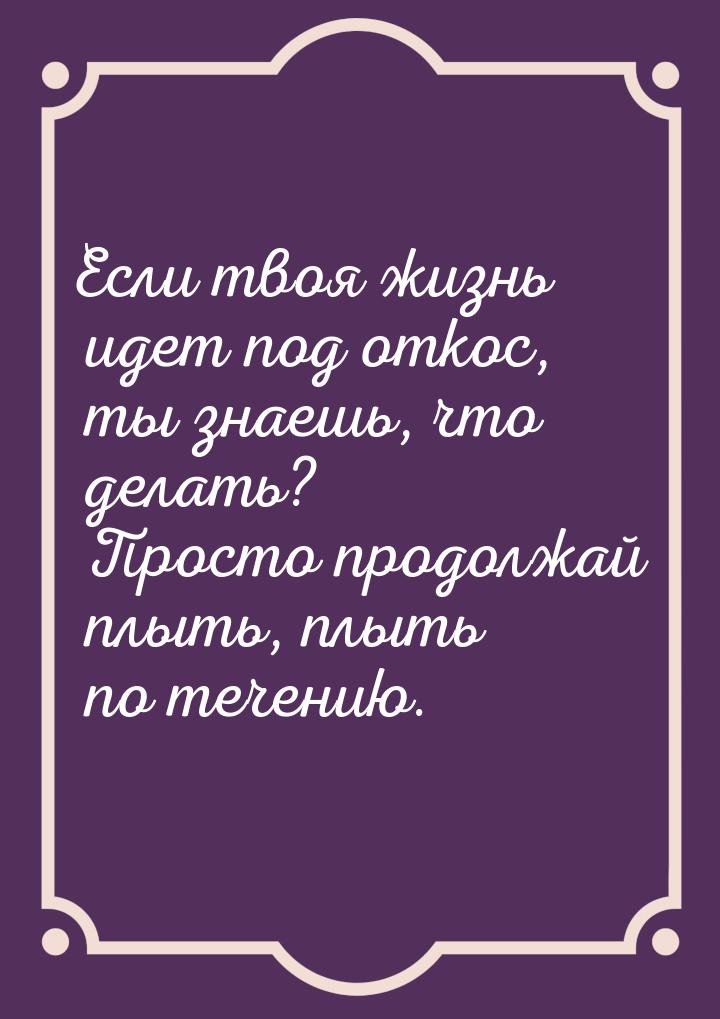 Если твоя жизнь идет под откос, ты знаешь, что делать? Просто продолжай плыть, плыть по те