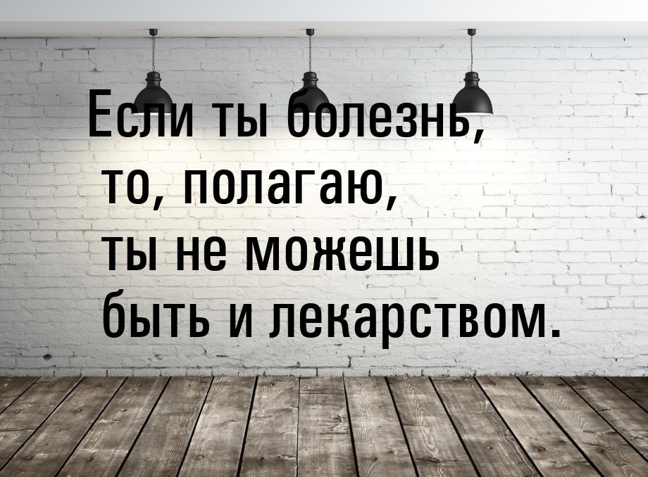 Если ты болезнь, то, полагаю, ты не можешь быть и лекарством.