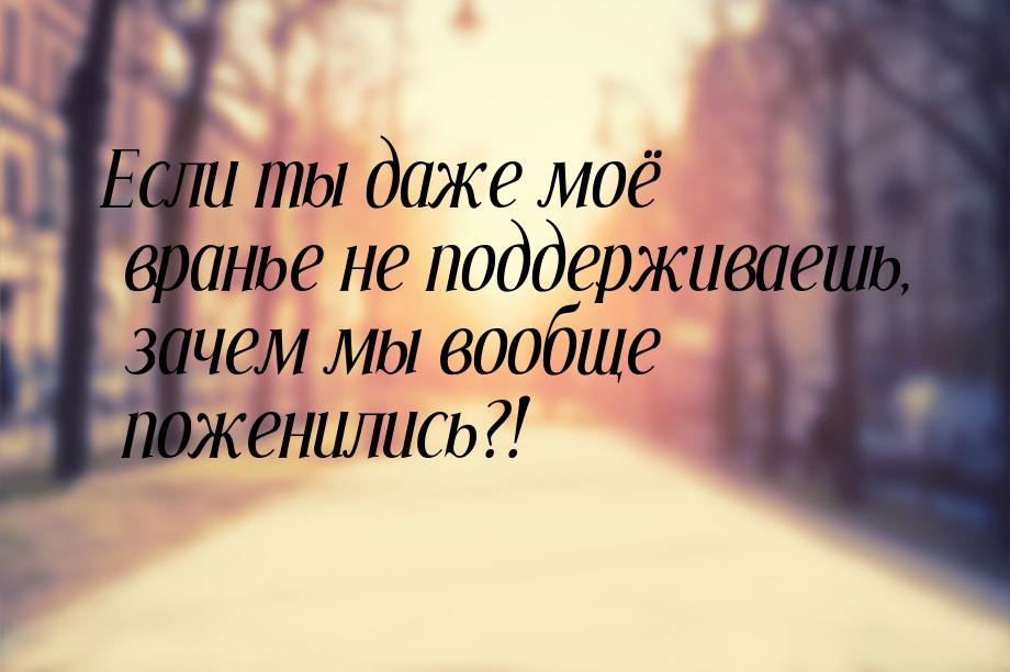 Если ты даже моё вранье не поддерживаешь, зачем мы вообще поженились?!