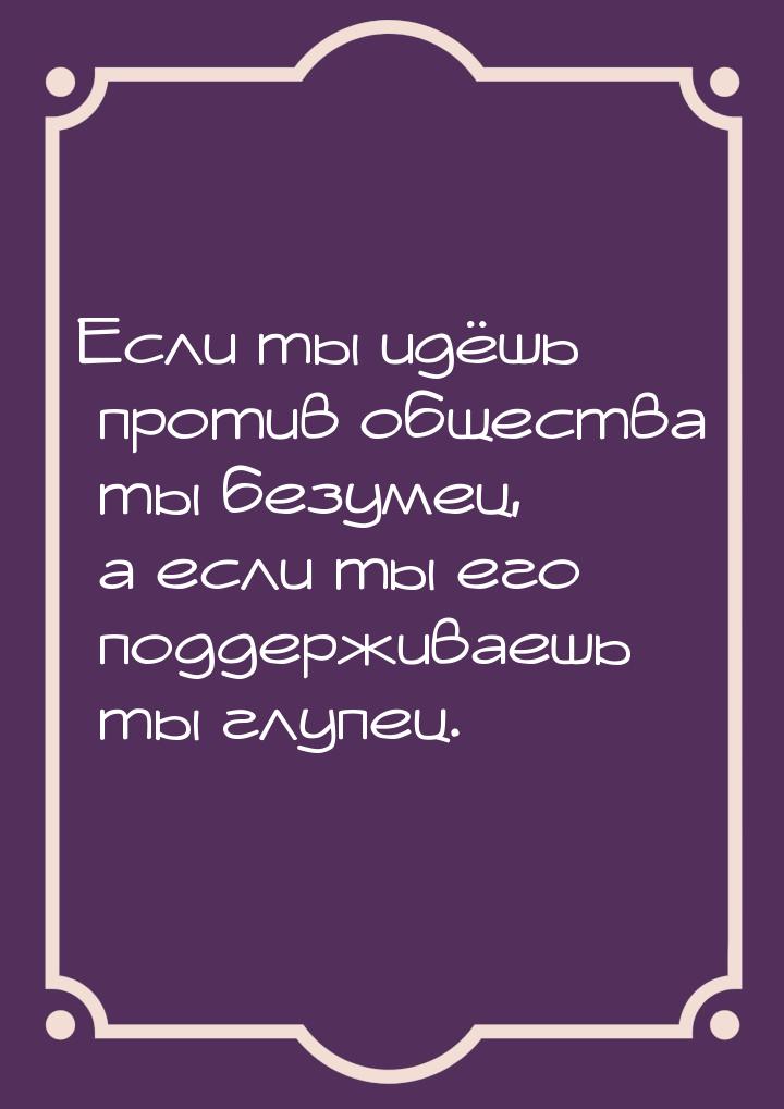 Если ты идёшь против общества ты безумец, а если ты его поддерживаешь ты глупец.