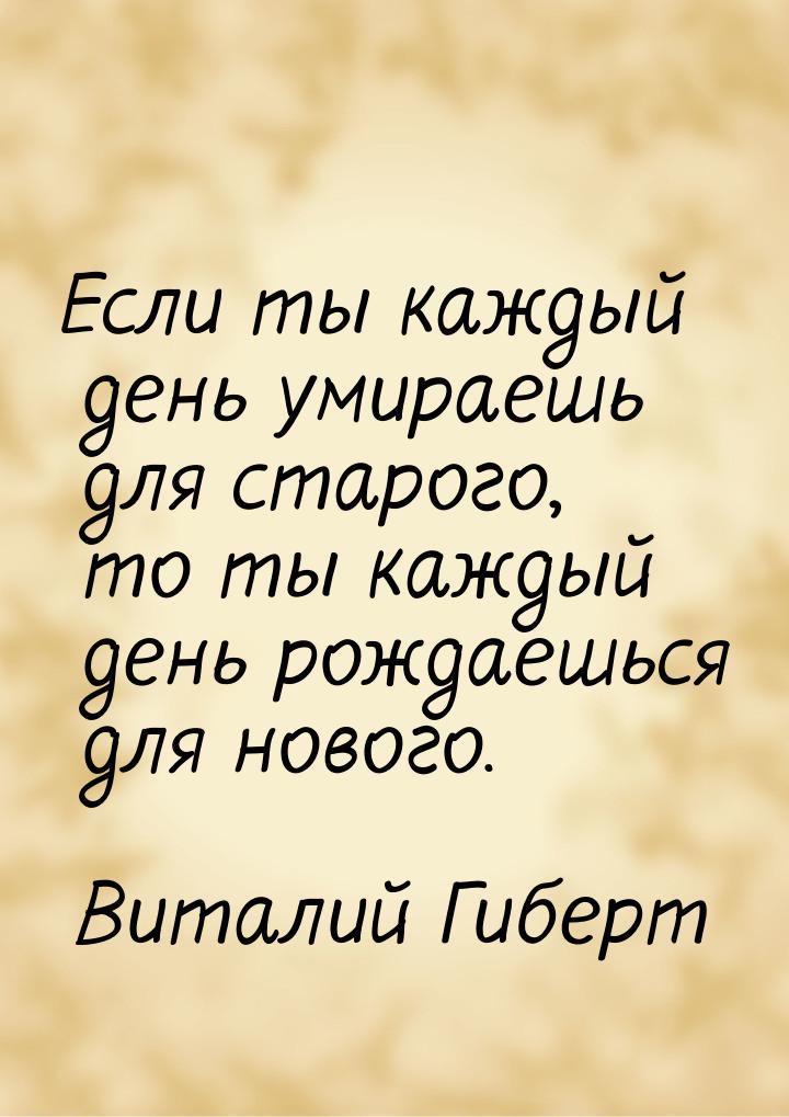 Если ты каждый день умираешь для старого, то ты каждый день рождаешься для нового.