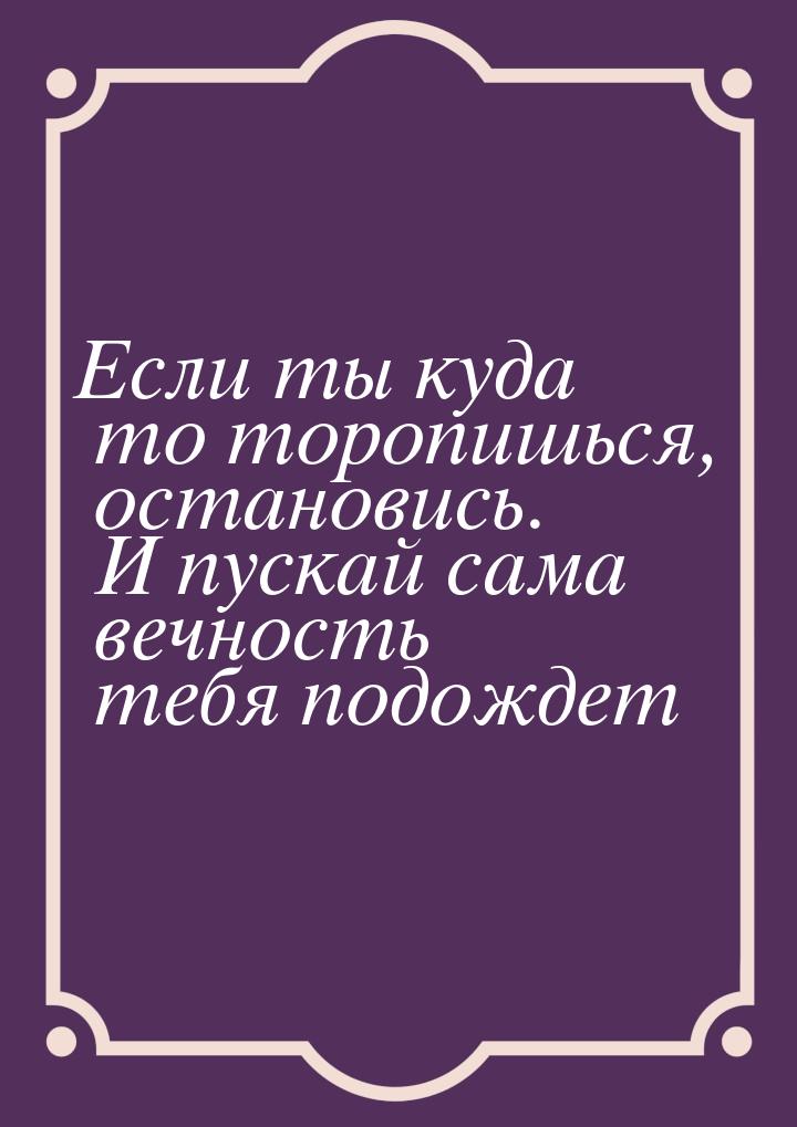 Если ты куда то торопишься, остановись. И пускай сама вечность тебя подождет