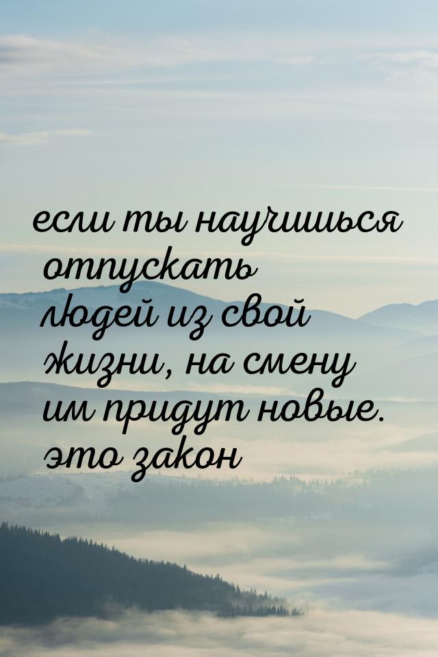 если ты научишься отпускать людей из свой жизни, на смену им придут новые. это закон