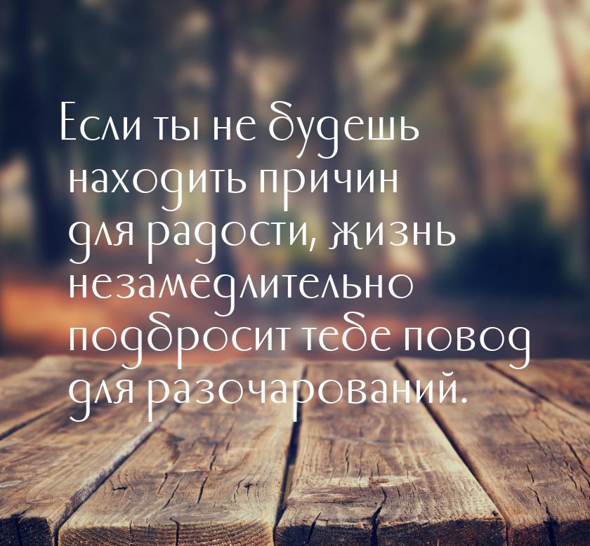 Если ты не будешь находить причин для радости, жизнь незамедлительно подбросит тебе повод 