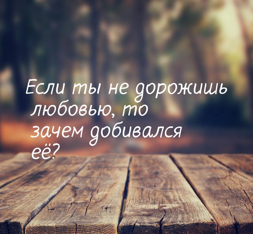 Если ты не дорожишь любовью, то зачем добивался её?