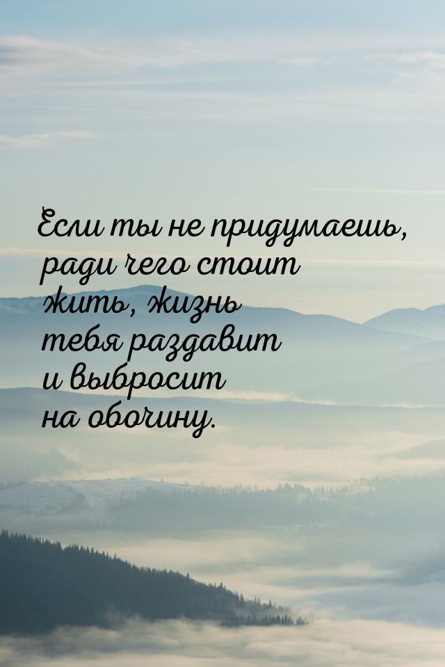 Если ты не придумаешь, ради чего стоит жить, жизнь тебя раздавит и выбросит на обочину.