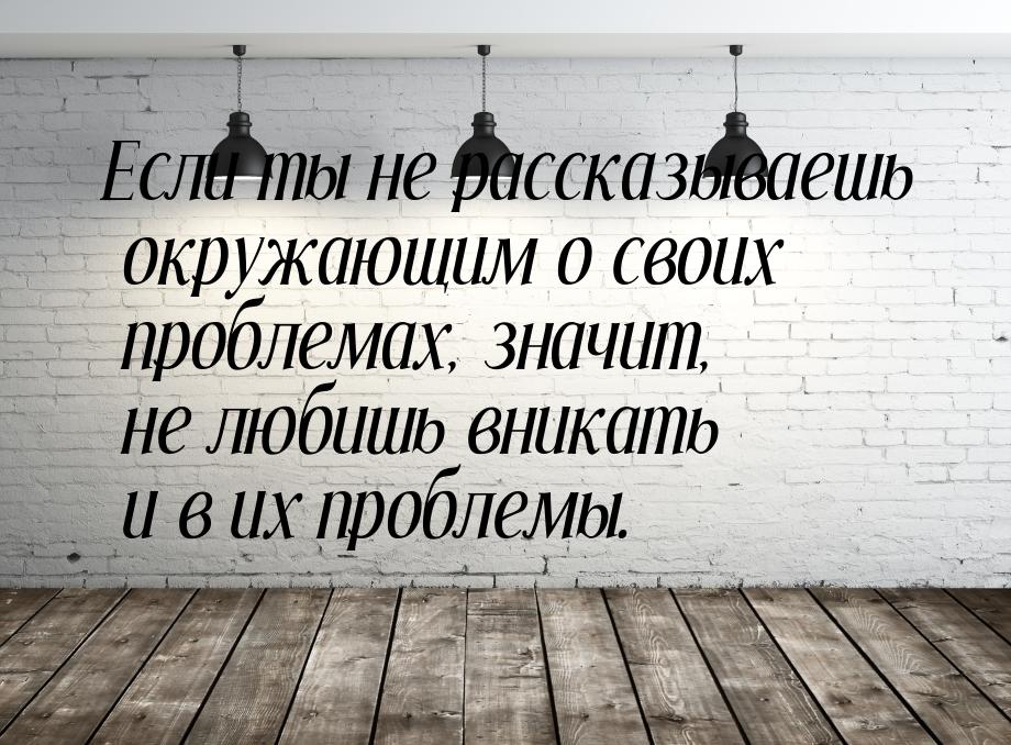 Если ты не рассказываешь окружающим о своих проблемах, значит, не любишь вникать и в их пр