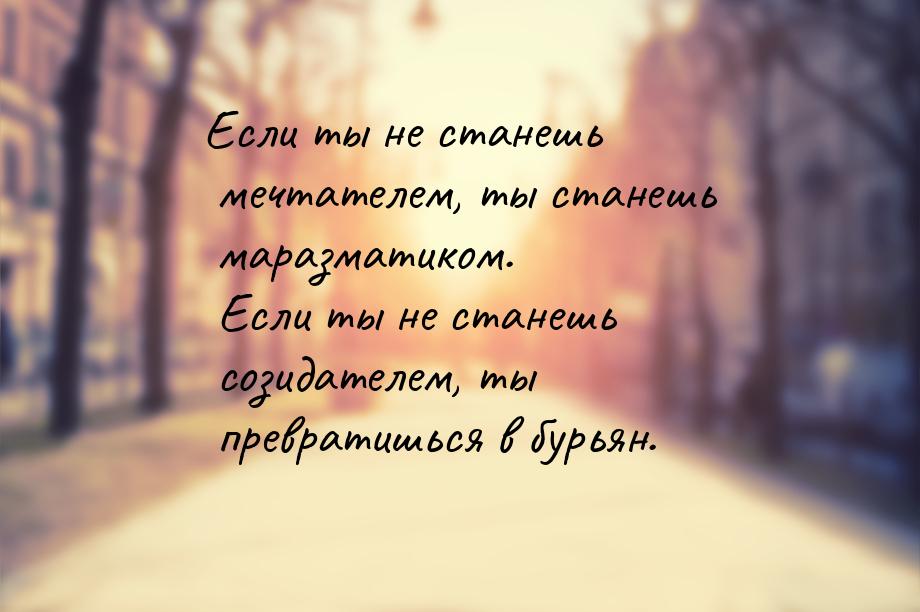 Если ты не станешь мечтателем, ты станешь маразматиком. Если ты не станешь созидателем, ты