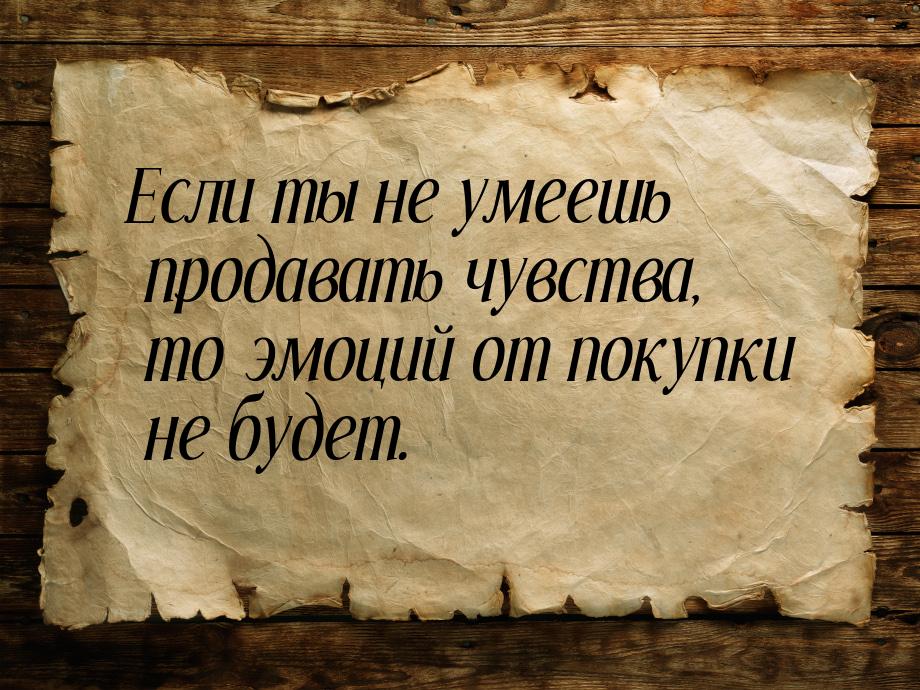 Если ты не умеешь продавать чувства, то эмоций от покупки не будет.