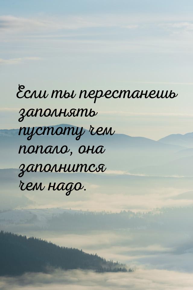 Если ты перестанешь заполнять пустоту чем попало, она заполнится чем надо.