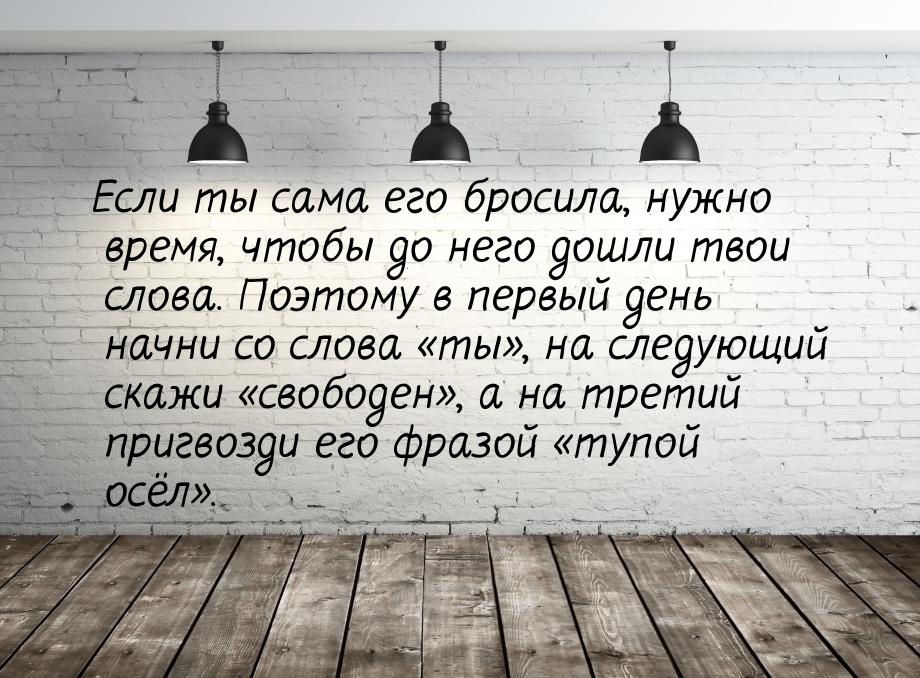 Если ты сама его бросила, нужно время, чтобы до него дошли твои слова. Поэтому в первый де