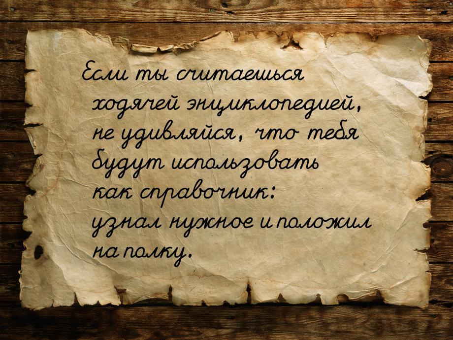 Если ты считаешься ходячей энциклопедией, не удивляйся, что тебя будут использовать как сп