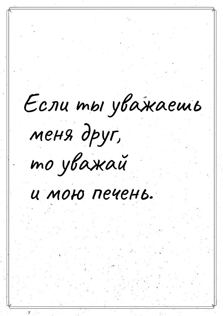 Если ты уважаешь меня друг, то уважай и мою печень.