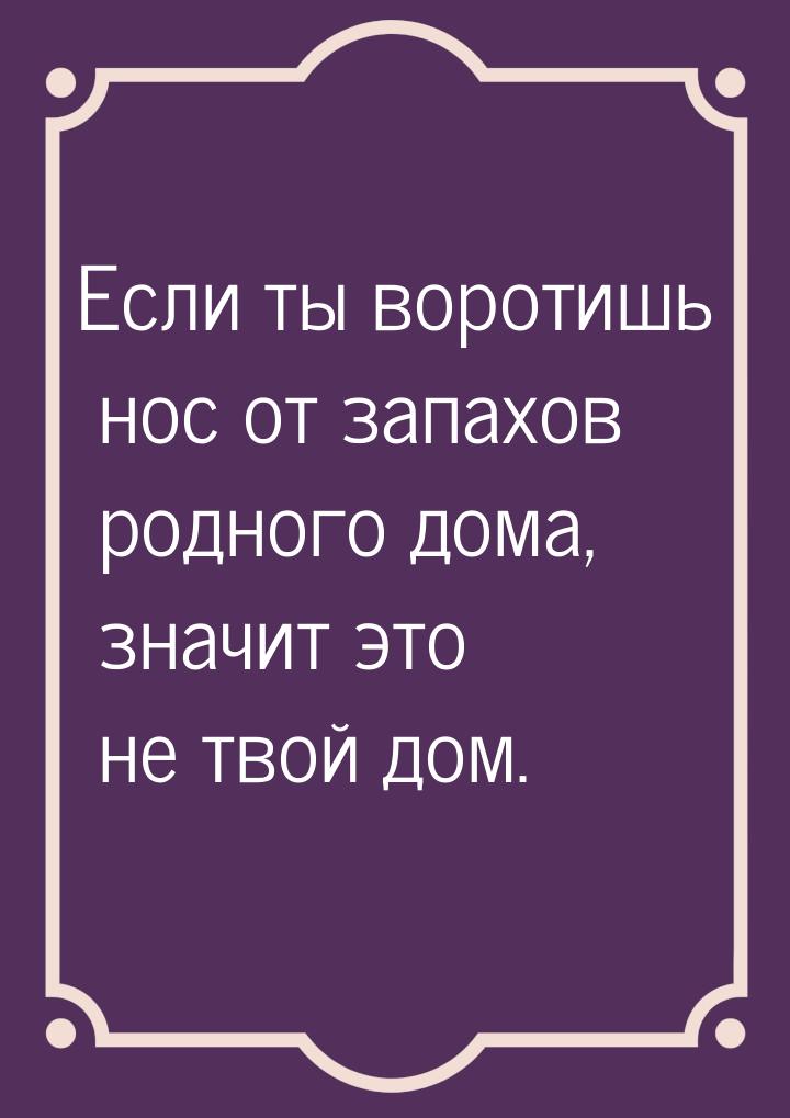 Если ты воротишь нос от запахов родного дома, значит это не твой дом.