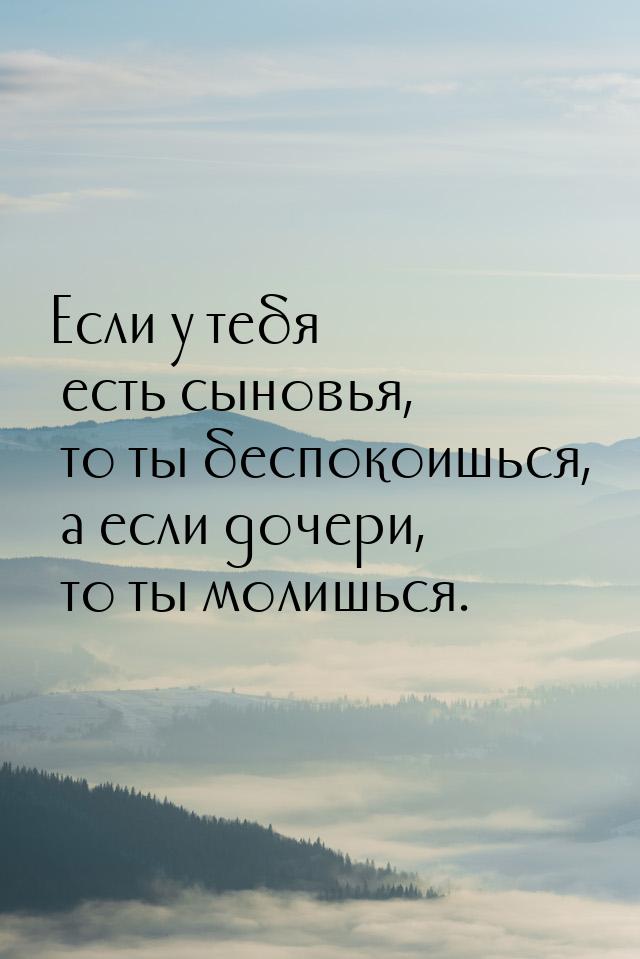 Если у тебя есть сыновья, то ты беспокоишься, а если дочери, то ты молишься.