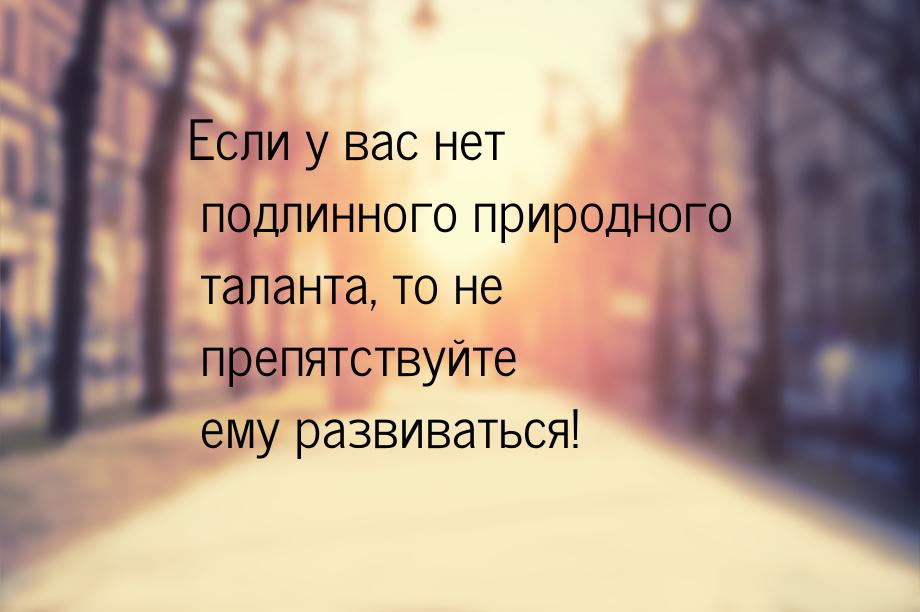 Если у вас нет подлинного природного таланта, то не препятствуйте ему развиваться!