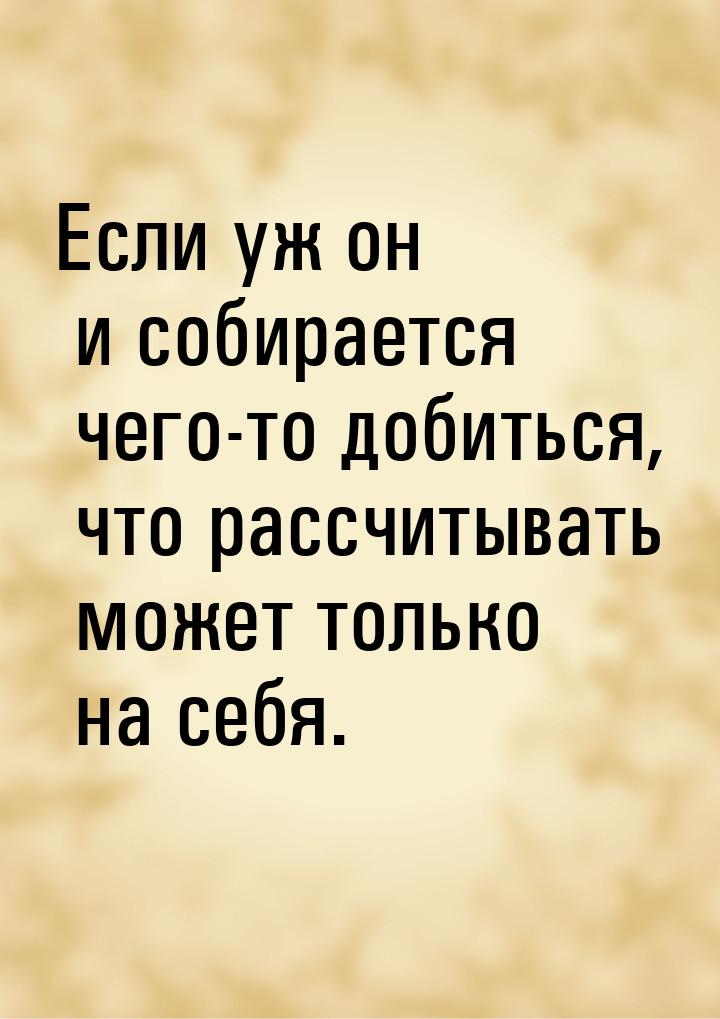 Если уж он и собирается чего-то добиться, что рассчитывать может только на себя.