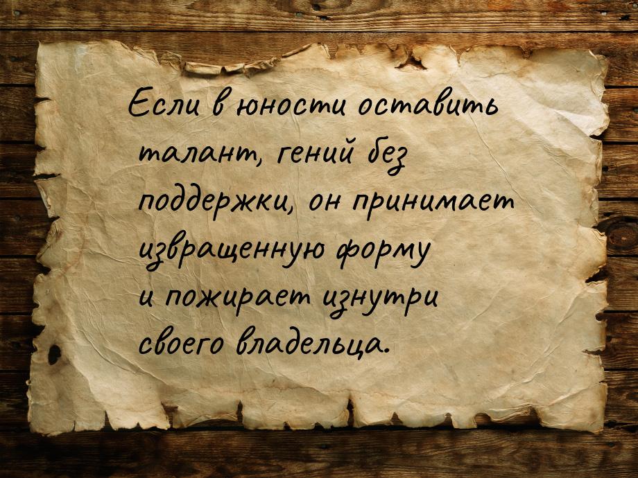 Если в юности оставить талант, гений без поддержки, он принимает извращенную форму и пожир