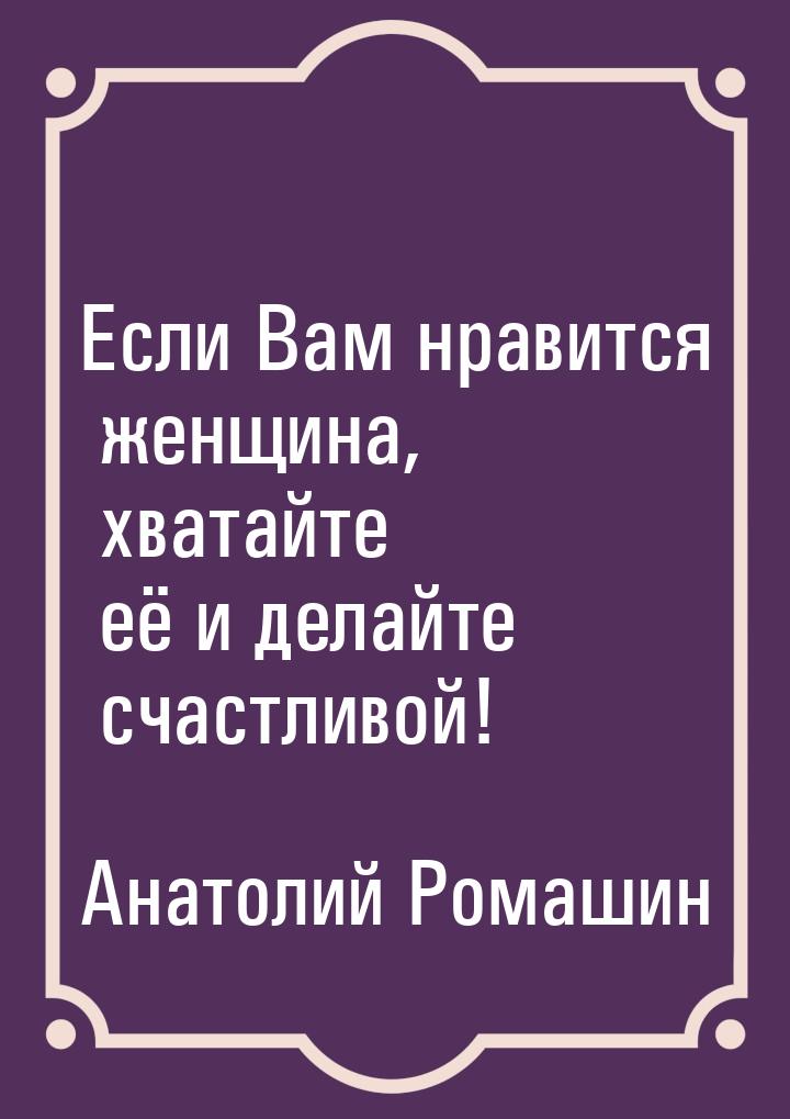 Если Вам нравится женщина, хватайте её и делайте счастливой!