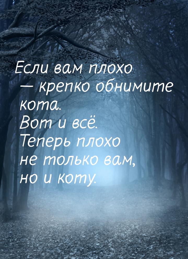 Если вам плохо  крепко обнимите кота. Вот и всё. Теперь плохо не только вам, но и к