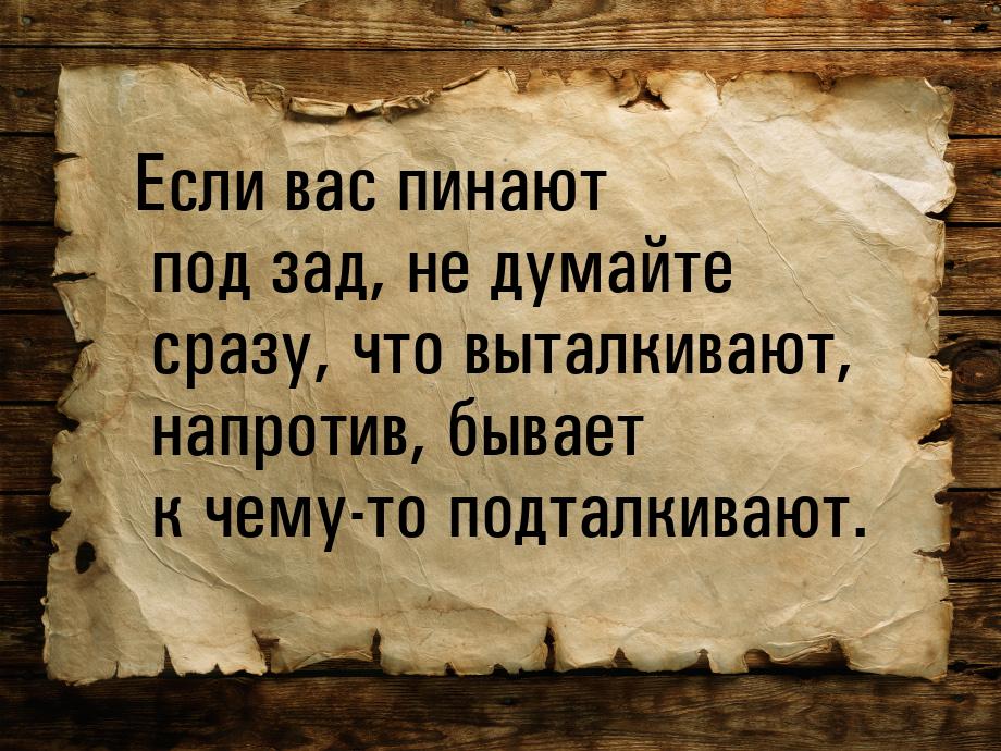 Если вас пинают под зад, не думайте сразу, что выталкивают, напротив, бывает к чему-то под