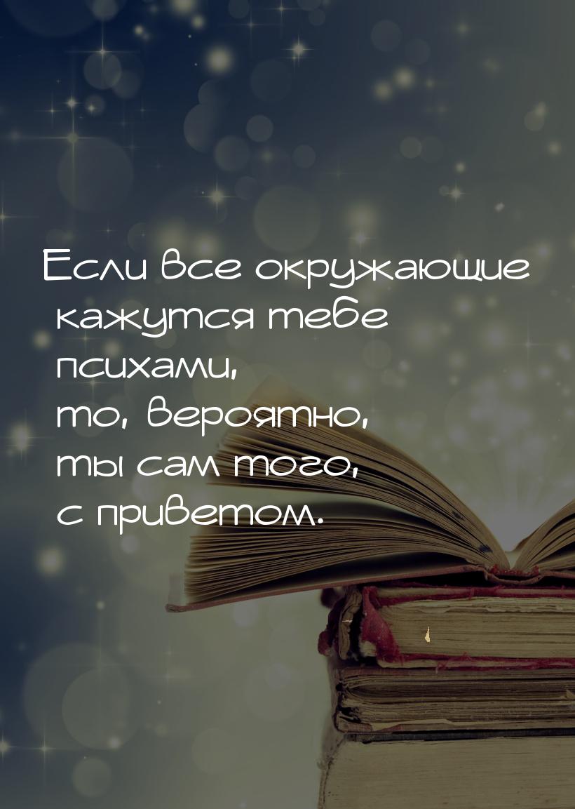 Если все окружающие кажутся тебе психами, то, вероятно, ты сам того, с приветом.