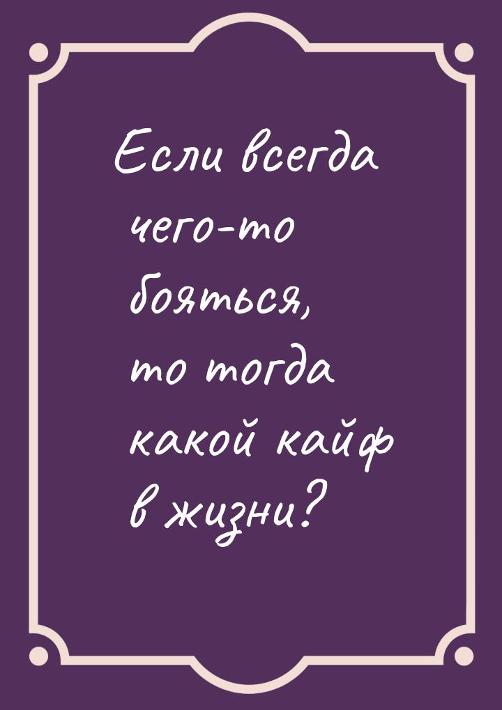 Если всегда чего-то бояться, то тогда какой кайф в жизни?