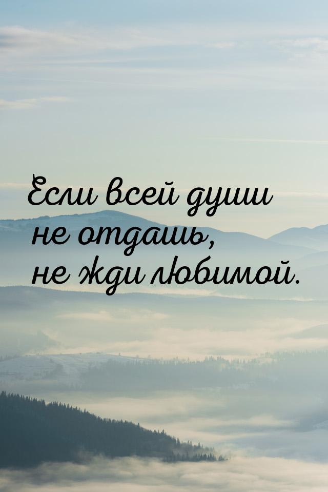 Если всей души не отдашь, не жди любимой.