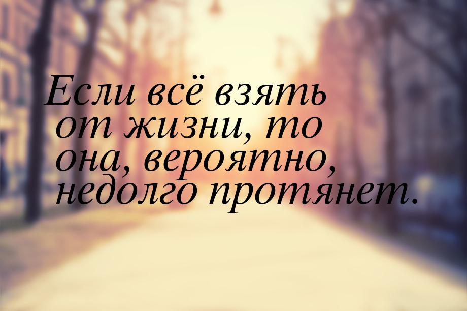 Если всё взять от жизни, то она, вероятно, недолго протянет.