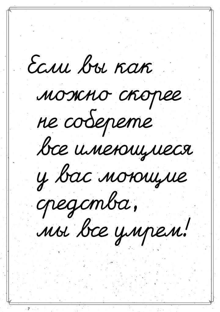 Если вы как можно скорее не соберете все имеющиеся у вас моющие средства, мы все умрем!